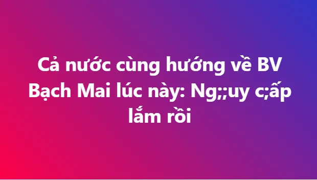 Bệnh viện Bạch Mai ra thông báo khẩn Nguy cấp lắm rồi